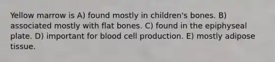 Yellow marrow is A) found mostly in children's bones. B) associated mostly with flat bones. C) found in the epiphyseal plate. D) important for blood cell production. E) mostly adipose tissue.