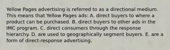 Yellow Pages advertising is referred to as a directional medium. This means that Yellow Pages ads: A. direct buyers to where a product can be purchased. B. direct buyers to other ads in the IMC program. C. direct consumers through the response hierarchy. D. are used to geographically segment buyers. E. are a form of direct-response advertising.