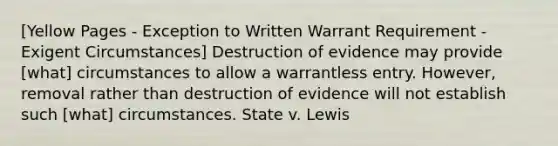 [Yellow Pages - Exception to Written Warrant Requirement - Exigent Circumstances] Destruction of evidence may provide [what] circumstances to allow a warrantless entry. However, removal rather than destruction of evidence will not establish such [what] circumstances. State v. Lewis