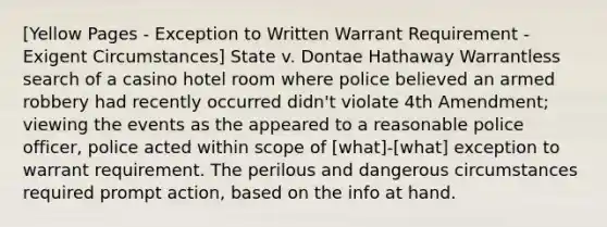 [Yellow Pages - Exception to Written Warrant Requirement - Exigent Circumstances] State v. Dontae Hathaway Warrantless search of a casino hotel room where police believed an armed robbery had recently occurred didn't violate 4th Amendment; viewing the events as the appeared to a reasonable police officer, police acted within scope of [what]-[what] exception to warrant requirement. The perilous and dangerous circumstances required prompt action, based on the info at hand.