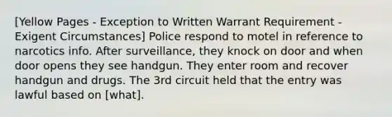 [Yellow Pages - Exception to Written Warrant Requirement - Exigent Circumstances] Police respond to motel in reference to narcotics info. After surveillance, they knock on door and when door opens they see handgun. They enter room and recover handgun and drugs. The 3rd circuit held that the entry was lawful based on [what].