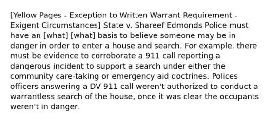 [Yellow Pages - Exception to Written Warrant Requirement - Exigent Circumstances] State v. Shareef Edmonds Police must have an [what] [what] basis to believe someone may be in danger in order to enter a house and search. For example, there must be evidence to corroborate a 911 call reporting a dangerous incident to support a search under either the community care-taking or emergency aid doctrines. Polices officers answering a DV 911 call weren't authorized to conduct a warrantless search of the house, once it was clear the occupants weren't in danger.