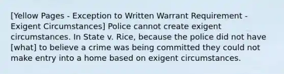 [Yellow Pages - Exception to Written Warrant Requirement - Exigent Circumstances] Police cannot create exigent circumstances. In State v. Rice, because the police did not have [what] to believe a crime was being committed they could not make entry into a home based on exigent circumstances.