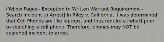 [Yellow Pages - Exception to Written Warrant Requirement - Search Incident to Arrest] In Riley v. California, it was determined that Cell Phones are like laptops, and thus require a [what] prior to searching a cell phone. Therefore, phones may NOT be searched incident to arrest.