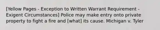 [Yellow Pages - Exception to Written Warrant Requirement - Exigent Circumstances] Police may make entry onto private property to fight a fire and [what] its cause. Michigan v. Tyler