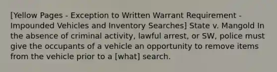 [Yellow Pages - Exception to Written Warrant Requirement - Impounded Vehicles and Inventory Searches] State v. Mangold In the absence of criminal activity, lawful arrest, or SW, police must give the occupants of a vehicle an opportunity to remove items from the vehicle prior to a [what] search.