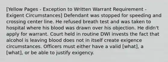 [Yellow Pages - Exception to Written Warrant Requirement - Exigent Circumstances] Defendant was stopped for speeding and crossing center line. He refused breath test and was taken to hospital where his blood was drawn over his objection. He didn't apply for warrant. Court held in routine DWI invests the fact that alcohol is leaving blood does not in itself create exigence circumstances. Officers must either have a valid [what], a [what], or be able to justify exigency.