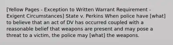 [Yellow Pages - Exception to Written Warrant Requirement - Exigent Circumstances] State v. Perkins When police have [what] to believe that an act of DV has occurred coupled with a reasonable belief that weapons are present and may pose a threat to a victim, the police may [what] the weapons.