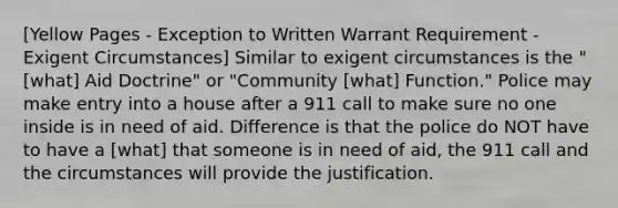 [Yellow Pages - Exception to Written Warrant Requirement - Exigent Circumstances] Similar to exigent circumstances is the "[what] Aid Doctrine" or "Community [what] Function." Police may make entry into a house after a 911 call to make sure no one inside is in need of aid. Difference is that the police do NOT have to have a [what] that someone is in need of aid, the 911 call and the circumstances will provide the justification.