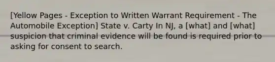 [Yellow Pages - Exception to Written Warrant Requirement - The Automobile Exception] State v. Carty In NJ, a [what] and [what] suspicion that criminal evidence will be found is required prior to asking for consent to search.