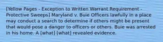 [Yellow Pages - Exception to Written Warrant Requirement - Protective Sweeps] Maryland v. Buie Officers lawfully in a place may conduct a search to determine if others might be present that would pose a danger to officers or others. Buie was arrested in his home. A [what] [what] revealed evidence.