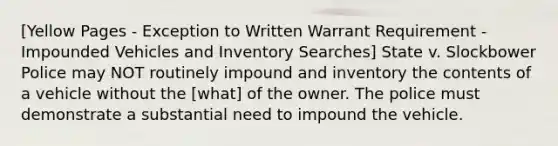 [Yellow Pages - Exception to Written Warrant Requirement - Impounded Vehicles and Inventory Searches] State v. Slockbower Police may NOT routinely impound and inventory the contents of a vehicle without the [what] of the owner. The police must demonstrate a substantial need to impound the vehicle.