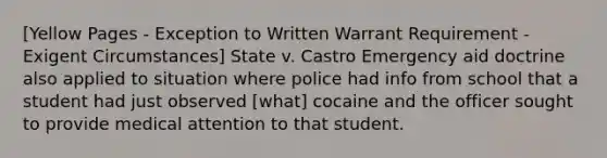 [Yellow Pages - Exception to Written Warrant Requirement - Exigent Circumstances] State v. Castro Emergency aid doctrine also applied to situation where police had info from school that a student had just observed [what] cocaine and the officer sought to provide medical attention to that student.