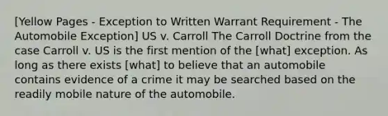 [Yellow Pages - Exception to Written Warrant Requirement - The Automobile Exception] US v. Carroll The Carroll Doctrine from the case Carroll v. US is the first mention of the [what] exception. As long as there exists [what] to believe that an automobile contains evidence of a crime it may be searched based on the readily mobile nature of the automobile.