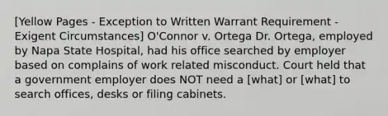 [Yellow Pages - Exception to Written Warrant Requirement - Exigent Circumstances] O'Connor v. Ortega Dr. Ortega, employed by Napa State Hospital, had his office searched by employer based on complains of work related misconduct. Court held that a government employer does NOT need a [what] or [what] to search offices, desks or filing cabinets.