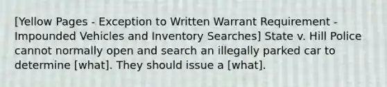 [Yellow Pages - Exception to Written Warrant Requirement - Impounded Vehicles and Inventory Searches] State v. Hill Police cannot normally open and search an illegally parked car to determine [what]. They should issue a [what].