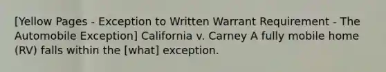 [Yellow Pages - Exception to Written Warrant Requirement - The Automobile Exception] California v. Carney A fully mobile home (RV) falls within the [what] exception.