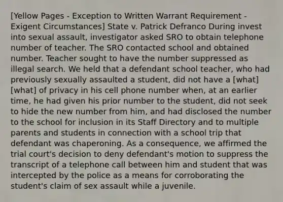 [Yellow Pages - Exception to Written Warrant Requirement - Exigent Circumstances] State v. Patrick Defranco During invest into sexual assault, investigator asked SRO to obtain telephone number of teacher. The SRO contacted school and obtained number. Teacher sought to have the number suppressed as illegal search. We held that a defendant school teacher, who had previously sexually assaulted a student, did not have a [what] [what] of privacy in his cell phone number when, at an earlier time, he had given his prior number to the student, did not seek to hide the new number from him, and had disclosed the number to the school for inclusion in its Staff Directory and to multiple parents and students in connection with a school trip that defendant was chaperoning. As a consequence, we affirmed the trial court's decision to deny defendant's motion to suppress the transcript of a telephone call between him and student that was intercepted by the police as a means for corroborating the student's claim of sex assault while a juvenile.