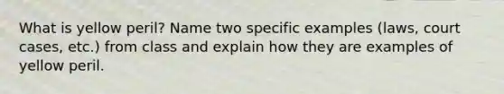 What is yellow peril? Name two specific examples (laws, court cases, etc.) from class and explain how they are examples of yellow peril.