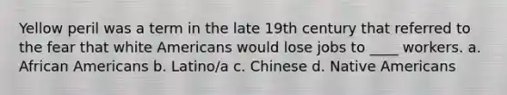 Yellow peril was a term in the late 19th century that referred to the fear that white Americans would lose jobs to ____ workers. a. African Americans b. Latino/a c. Chinese d. Native Americans