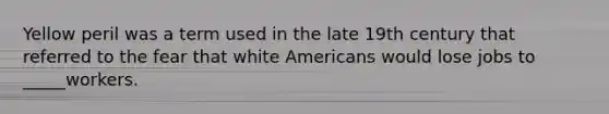 Yellow peril was a term used in the late 19th century that referred to the fear that white Americans would lose jobs to _____workers.