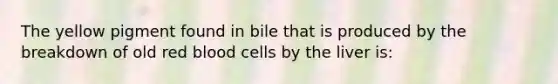 The yellow pigment found in bile that is produced by the breakdown of old red blood cells by the liver is: