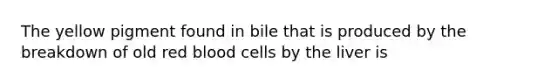 The yellow pigment found in bile that is produced by the breakdown of old red blood cells by the liver is