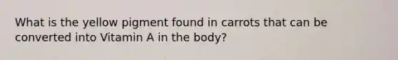 What is the yellow pigment found in carrots that can be converted into Vitamin A in the body?