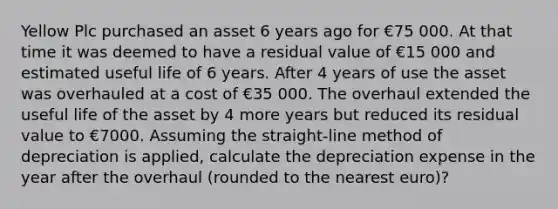 Yellow Plc purchased an asset 6 years ago for €75 000. At that time it was deemed to have a residual value of €15 000 and estimated useful life of 6 years. After 4 years of use the asset was overhauled at a cost of €35 000. The overhaul extended the useful life of the asset by 4 more years but reduced its residual value to €7000. Assuming the straight-line method of depreciation is applied, calculate the depreciation expense in the year after the overhaul (rounded to the nearest euro)?