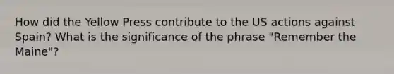 How did the Yellow Press contribute to the US actions against Spain? What is the significance of the phrase "Remember the Maine"?