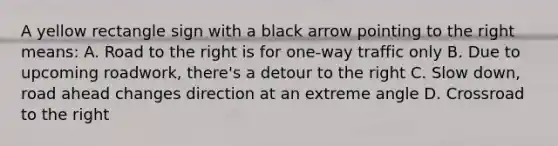 A yellow rectangle sign with a black arrow pointing to the right means: A. Road to the right is for one-way traffic only B. Due to upcoming roadwork, there's a detour to the right C. Slow down, road ahead changes direction at an extreme angle D. Crossroad to the right