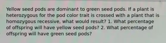 Yellow seed pods are dominant to green seed pods. If a plant is heterozygous for the pod color trait is crossed with a plant that is homozygous recessive, what would result? 1. What percentage of offspring will have yellow seed pods? 2. What percentage of offspring will have green seed pods?