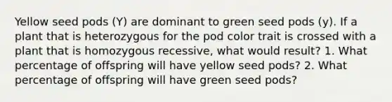 Yellow seed pods (Y) are dominant to green seed pods (y). If a plant that is heterozygous for the pod color trait is crossed with a plant that is homozygous recessive, what would result? 1. What percentage of offspring will have yellow seed pods? 2. What percentage of offspring will have green seed pods?