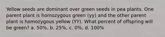 Yellow seeds are dominant over green seeds in pea plants. One parent plant is homozygous green (yy) and the other parent plant is homozygous yellow (YY). What percent of offspring will be green? a. 50%, b. 25%, c. 0%, d. 100%