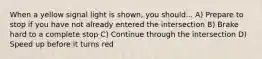 When a yellow signal light is shown, you should... A) Prepare to stop if you have not already entered the intersection B) Brake hard to a complete stop C) Continue through the intersection D) Speed up before it turns red