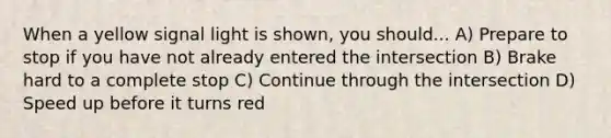 When a yellow signal light is shown, you should... A) Prepare to stop if you have not already entered the intersection B) Brake hard to a complete stop C) Continue through the intersection D) Speed up before it turns red