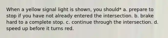 When a yellow signal light is shown, you should* a. prepare to stop if you have not already entered the intersection. b. brake hard to a complete stop. c. continue through the intersection. d. speed up before it turns red.