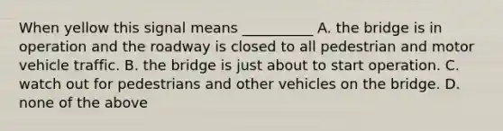 When yellow this signal means __________ A. the bridge is in operation and the roadway is closed to all pedestrian and motor vehicle traffic. B. the bridge is just about to start operation. C. watch out for pedestrians and other vehicles on the bridge. D. none of the above