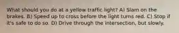 What should you do at a yellow traffic light? A) Slam on the brakes. B) Speed up to cross before the light turns red. C) Stop if it's safe to do so. D) Drive through the intersection, but slowly.