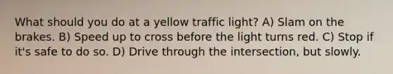 What should you do at a yellow traffic light? A) Slam on the brakes. B) Speed up to cross before the light turns red. C) Stop if it's safe to do so. D) Drive through the intersection, but slowly.