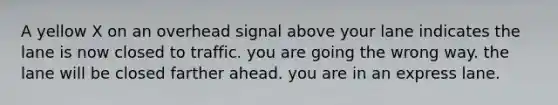 A yellow X on an overhead signal above your lane indicates the lane is now closed to traffic. you are going the wrong way. the lane will be closed farther ahead. you are in an express lane.