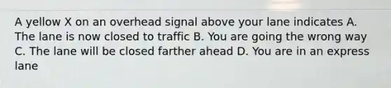 A yellow X on an overhead signal above your lane indicates A. The lane is now closed to traffic B. You are going the wrong way C. The lane will be closed farther ahead D. You are in an express lane