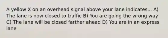 A yellow X on an overhead signal above your lane indicates... A) The lane is now closed to traffic B) You are going the wrong way C) The lane will be closed farther ahead D) You are in an express lane