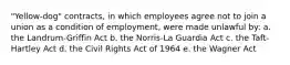 "Yellow-dog" contracts, in which employees agree not to join a union as a condition of employment, were made unlawful by: a. the Landrum-Griffin Act b. the Norris-La Guardia Act c. the Taft-Hartley Act d. the Civil Rights Act of 1964 e. the Wagner Act