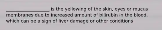 ___________________ is the yellowing of the skin, eyes or mucus membranes due to increased amount of bilirubin in the blood, which can be a sign of liver damage or other conditions