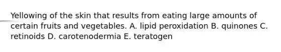 Yellowing of the skin that results from eating large amounts of certain fruits and vegetables. A. lipid peroxidation B. quinones C. retinoids D. carotenodermia E. teratogen