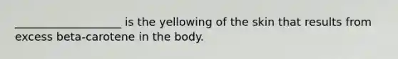 ___________________ is the yellowing of the skin that results from excess beta-carotene in the body.