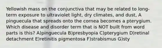 Yellowish mass on the conjunctiva that may be related to long-term exposure to ultraviolet light, dry climates, and dust, A pinguecula that spreads onto the cornea becomes a pterygium. Which disease and disorder term that is NOT built from word parts is this? A)pinguecula B)presbyopia C)pterygium D)retinal detachment E)retinitis pigmentosa F)strabismus G)sty