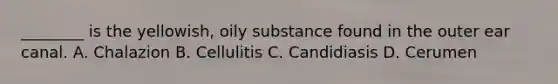 ________ is the yellowish, oily substance found in the outer ear canal. A. Chalazion B. Cellulitis C. Candidiasis D. Cerumen