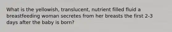 What is the yellowish, translucent, nutrient filled fluid a breastfeeding woman secretes from her breasts the first 2-3 days after the baby is born?